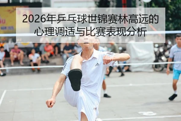 2026年乒乓球世锦赛林高远的心理调适与比赛表现分析