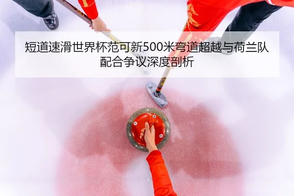 短道速滑世界杯范可新500米弯道超越与荷兰队配合争议深度剖析