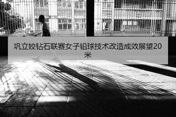 巩立姣钻石联赛女子铅球技术改造成效展望20米
