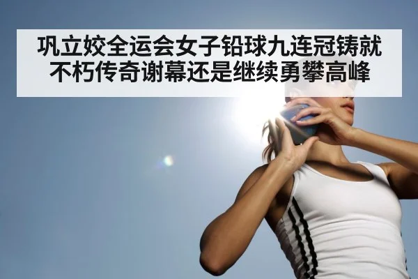 巩立姣全运会女子铅球九连冠铸就不朽传奇谢幕还是继续勇攀高峰